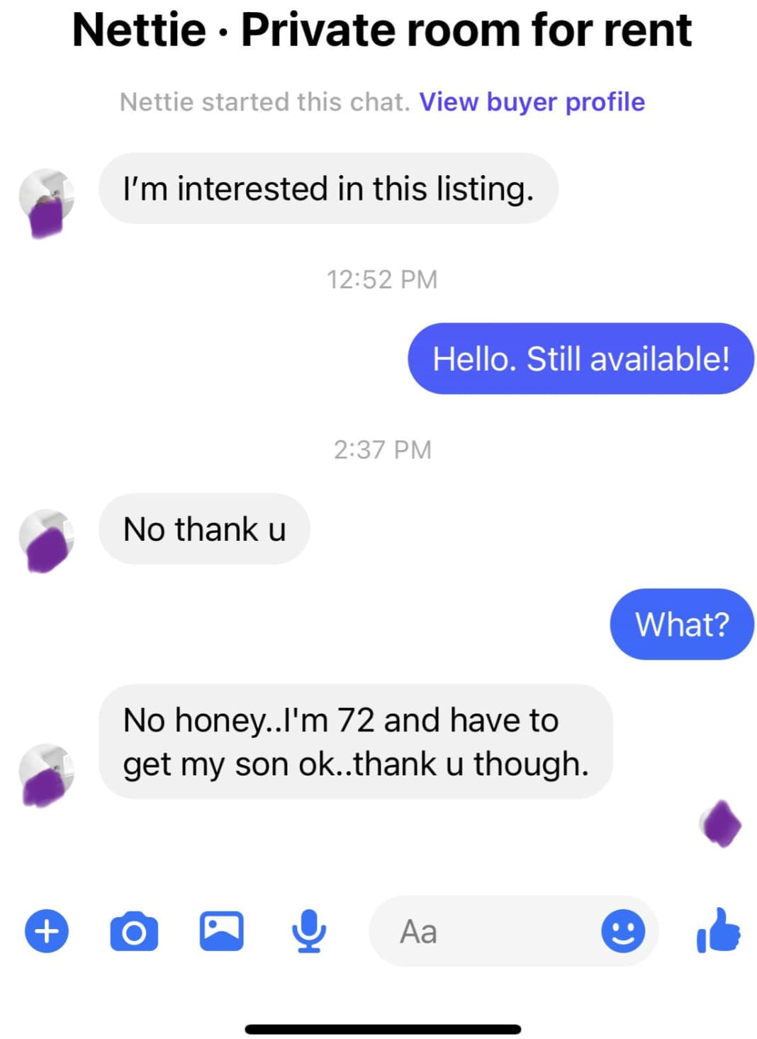 screenshot - Nettie Private room for rent Nettie started this chat. View buyer profile I'm interested in this listing. No thank u Hello. Still available! No honey..I'm 72 and have to get my son ok..thank u though. Aa What?